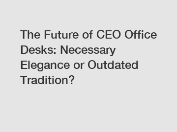 The Future of CEO Office Desks: Necessary Elegance or Outdated Tradition?