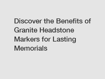 Discover the Benefits of Granite Headstone Markers for Lasting Memorials