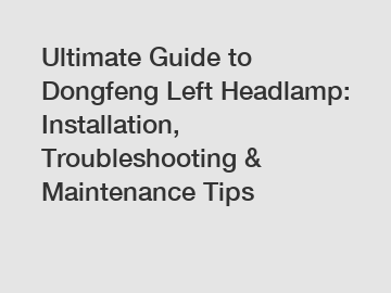 Ultimate Guide to Dongfeng Left Headlamp: Installation, Troubleshooting & Maintenance Tips