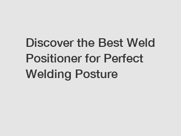 Discover the Best Weld Positioner for Perfect Welding Posture