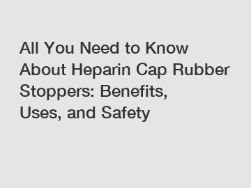 All You Need to Know About Heparin Cap Rubber Stoppers: Benefits, Uses, and Safety