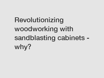 Revolutionizing woodworking with sandblasting cabinets - why?