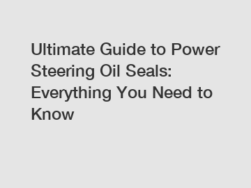 Ultimate Guide to Power Steering Oil Seals: Everything You Need to Know