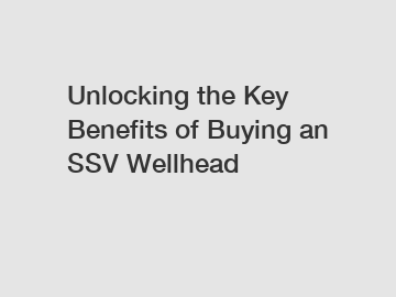 Unlocking the Key Benefits of Buying an SSV Wellhead