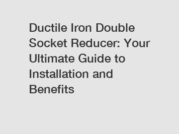 Ductile Iron Double Socket Reducer: Your Ultimate Guide to Installation and Benefits