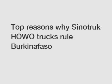 Top reasons why Sinotruk HOWO trucks rule Burkinafaso