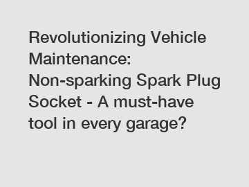 Revolutionizing Vehicle Maintenance: Non-sparking Spark Plug Socket - A must-have tool in every garage?