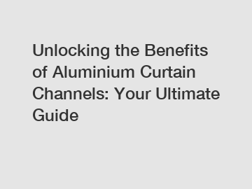 Unlocking the Benefits of Aluminium Curtain Channels: Your Ultimate Guide