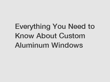 Everything You Need to Know About Custom Aluminum Windows