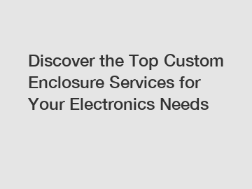 Discover the Top Custom Enclosure Services for Your Electronics Needs