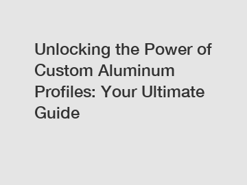 Unlocking the Power of Custom Aluminum Profiles: Your Ultimate Guide