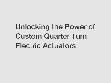 Unlocking the Power of Custom Quarter Turn Electric Actuators