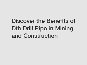 Discover the Benefits of Dth Drill Pipe in Mining and Construction