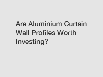 Are Aluminium Curtain Wall Profiles Worth Investing?