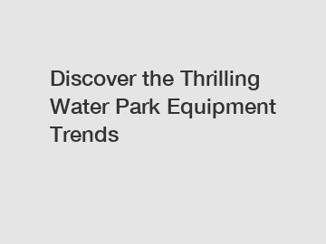 Discover the Thrilling Water Park Equipment Trends