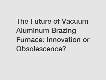 The Future of Vacuum Aluminum Brazing Furnace: Innovation or Obsolescence?