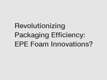 Revolutionizing Packaging Efficiency: EPE Foam Innovations?