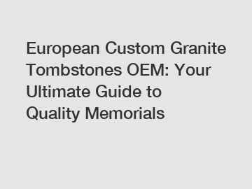 European Custom Granite Tombstones OEM: Your Ultimate Guide to Quality Memorials