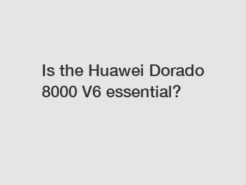 Is the Huawei Dorado 8000 V6 essential?