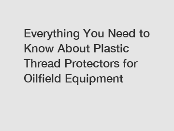 Everything You Need to Know About Plastic Thread Protectors for Oilfield Equipment