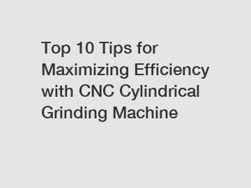 Top 10 Tips for Maximizing Efficiency with CNC Cylindrical Grinding Machine