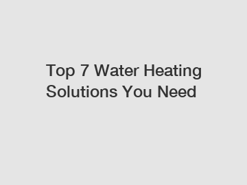 Top 7 Water Heating Solutions You Need