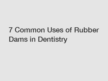 7 Common Uses of Rubber Dams in Dentistry