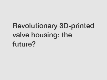 Revolutionary 3D-printed valve housing: the future?