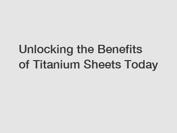 Unlocking the Benefits of Titanium Sheets Today