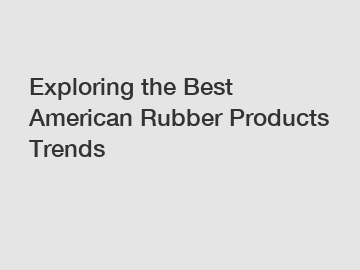 Exploring the Best American Rubber Products Trends