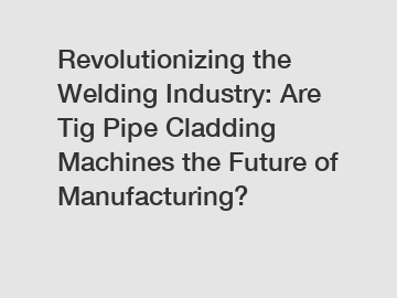 Revolutionizing the Welding Industry: Are Tig Pipe Cladding Machines the Future of Manufacturing?