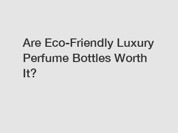 Are Eco-Friendly Luxury Perfume Bottles Worth It?