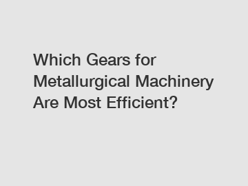 Which Gears for Metallurgical Machinery Are Most Efficient?