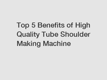 Top 5 Benefits of High Quality Tube Shoulder Making Machine