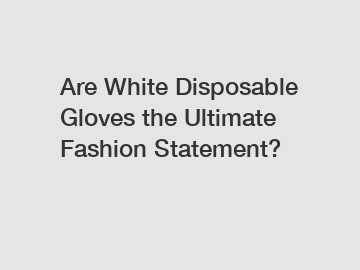 Are White Disposable Gloves the Ultimate Fashion Statement?