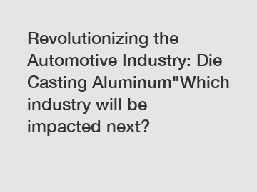 Revolutionizing the Automotive Industry: Die Casting Aluminum"Which industry will be impacted next?