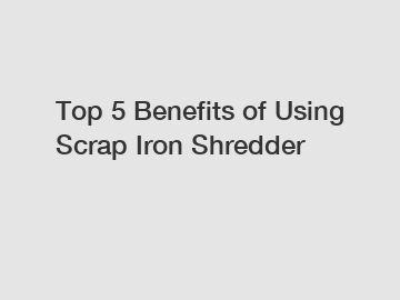 Top 5 Benefits of Using Scrap Iron Shredder