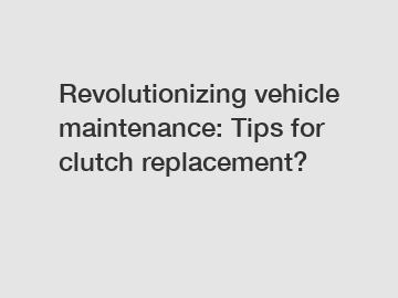 Revolutionizing vehicle maintenance: Tips for clutch replacement?