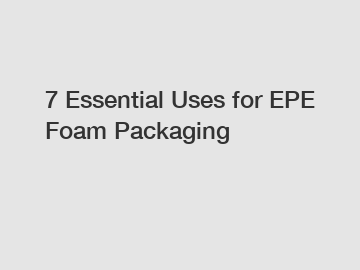 7 Essential Uses for EPE Foam Packaging