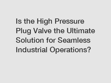 Is the High Pressure Plug Valve the Ultimate Solution for Seamless Industrial Operations?