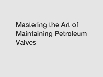 Mastering the Art of Maintaining Petroleum Valves