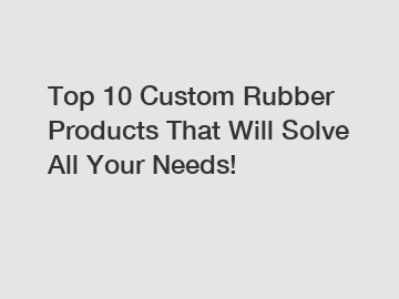Top 10 Custom Rubber Products That Will Solve All Your Needs!