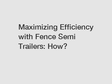 Maximizing Efficiency with Fence Semi Trailers: How?