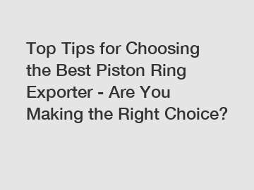 Top Tips for Choosing the Best Piston Ring Exporter - Are You Making the Right Choice?