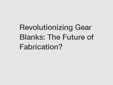 Revolutionizing Gear Blanks: The Future of Fabrication?