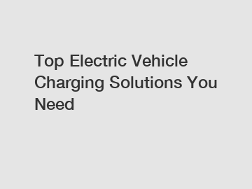 Top Electric Vehicle Charging Solutions You Need