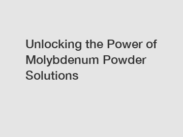Unlocking the Power of Molybdenum Powder Solutions