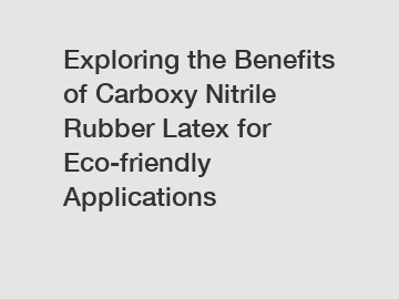 Exploring the Benefits of Carboxy Nitrile Rubber Latex for Eco-friendly Applications