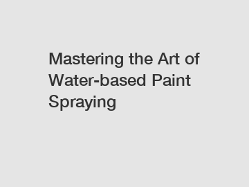 Mastering the Art of Water-based Paint Spraying