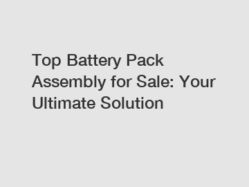 Top Battery Pack Assembly for Sale: Your Ultimate Solution